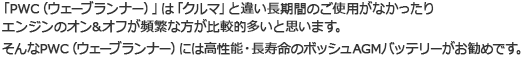 「PWC（ウェーブランナー）」は「クルマ」と違い長期間のご使用がなかったり エンジンのオン＆オフが頻繁な方が比較的多いと思います。そんなPWC（ウェーブランナー）には高性能・長寿命のボッシュAGMバッテリーがお勧めです。