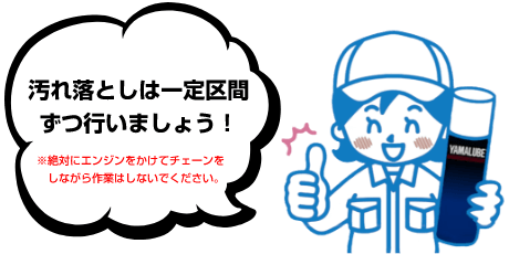 汚れ落としは一定区間ずつ行いましょう！ ※絶対にエンジンをかけてチェーンをしながら作業はしないでください。