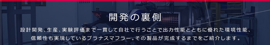 開発の裏側 設計開発、生産、実験評価まで一貫して自社で行うことで出力性能とともに優れた環境性能、信頼性も実現しているプラナスマフラー。その製品が完成するまでをご紹介します。