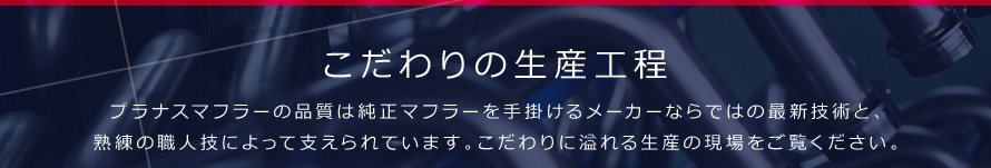 こだわりの生産工程 プラナスマフラーの品質は純正マフラーを手掛けるメーカーならではの最新技術と、熟練の職人技によって支えられています。こだわりに溢れる生産の現場をご覧ください。