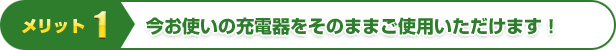 メリット1 | 今お使いの充電器をそのままご使用いただけます！