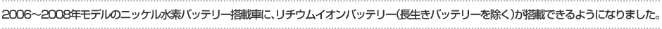 2006～2008年モデルのニッケル水素バッテリー搭載車に、リチウムイオンバッテリー（長生きバッテリーを除く）が搭載できるようになりました。