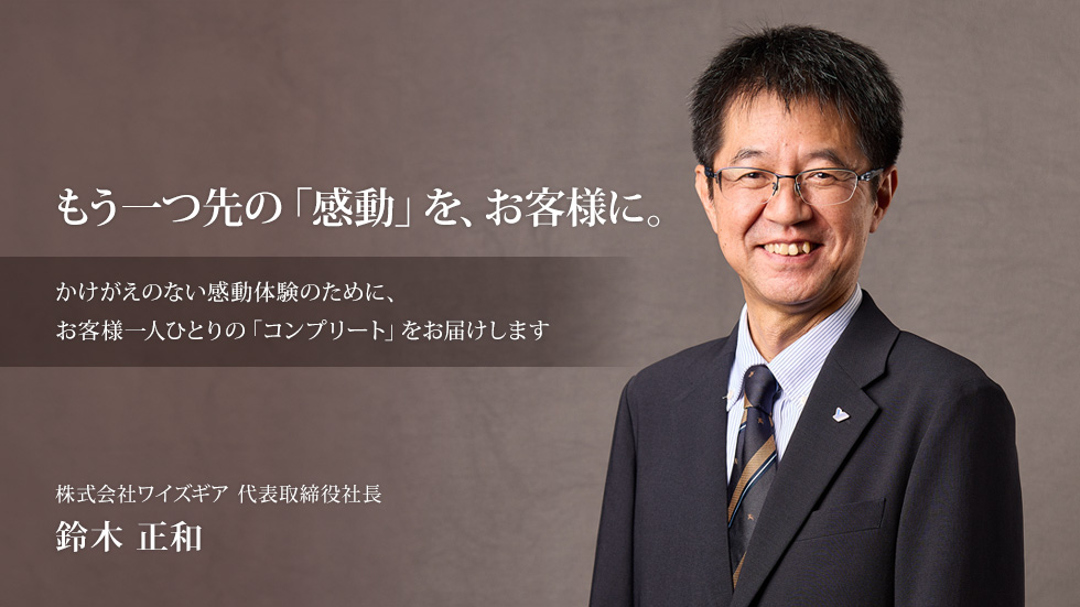 もう一つ先の「感動」を、お客様に。[ かけがえのない感動体験のために、お客様一人ひとりの「コンプリート」をお届けします ] 株式会社ワイズギア 代表取締役社長 鈴木 正和